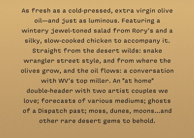 As fresh as a cold-pressed, extra virgin olive oil— and just as luminous. Featuring a wintery jewel-toned salad from Rory’s and a silky, slow-cooked chicken to accompany it. Straight from the desert wilds: snake wrangler street style, and from where the olives grow, and the oil flows: a conversation with WV’s top miller. An "at home" double-header with two artist couples we love; forecasts of various mediums; ghosts of a Dispatch past; moss, dunes, moons…and other rare desert gems to behold.