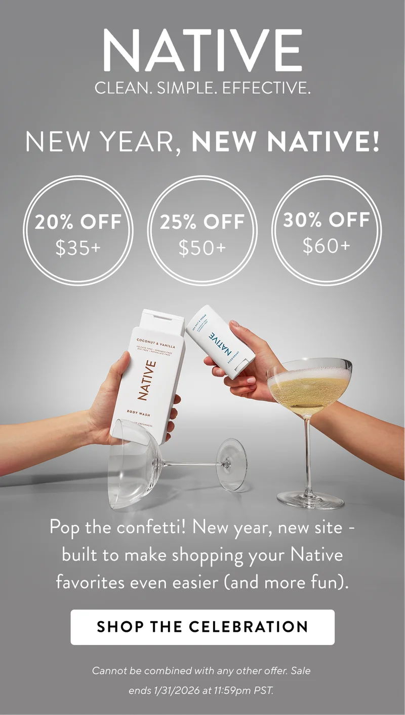 Native. Clean. Simple. Effective. New Year, New Native!. 20% off $35+ / 25% off $50+ / 30% off $60+ Pop the confetti! New year, new site- built to make&nbsp;shopping&nbsp;your Native favorites even easier (and more fun). Shop the Celebration. Cannot be combined with any other offer. Sale&nbsp; ends&nbsp;1/31/2026 at 11:59pm PST