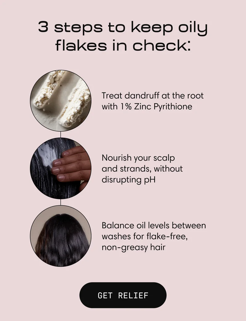 3 steps to keep oily flakes in check: | Treat dandruff at the root with 1% Zinc Pyrithione |  Nourish your scalp            and strands, without disrupting pH |  Balance oil levels between washes for flake-free, non-greasy hair | GET RELIEF