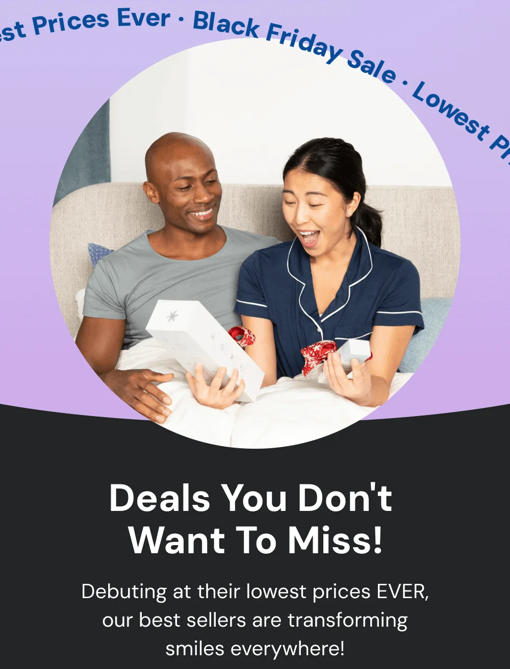 Deals You Don't  Want To Miss! Debuting at their lowest prices EVER, our best sellers are transforming smiles everywhere!