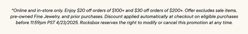 *Online and in-store only. Enjoy $20 off orders of $100+ and $30 off orders of $200+. Offer excludes sale items, pre-owned Fine Jewelry, and prior purchases. Discount applied automatically at checkout on eligible purchases before 11:59pm PST 4/23/2025. Rocksbox reserves the right to modify or cancel this promotion at any time.
