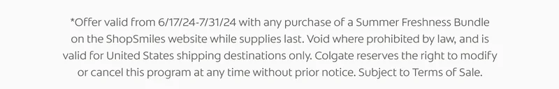 *Offer valid from 6/17/24-7/31/24 with any purchase of a Summer Freshness Bundle on the ShopSmiles website while supplies last. Void where prohibited by law, and is valid for United States shipping destinations only. Colgate reserves the right to modify or cancel this program at any time without prior notice. Subject to Terms of Sale.
