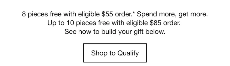 8 pieces free with eligible $55 order.* Spend more, get more. Up to 10 pieces free with eligible $85 order. See how to build your gift below. | Shop to Qualify