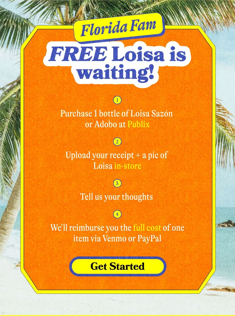 Florida Fam: FREE Loisa is waiting!  Purchase 1 bottle of Loisa Sazón or Adobo at Publix Upload your receipt + a pic of Loisa in-store Tell us your thoughts  We'll reimburse you the full cost of one item via Venmo or PayPal. GET STARTED