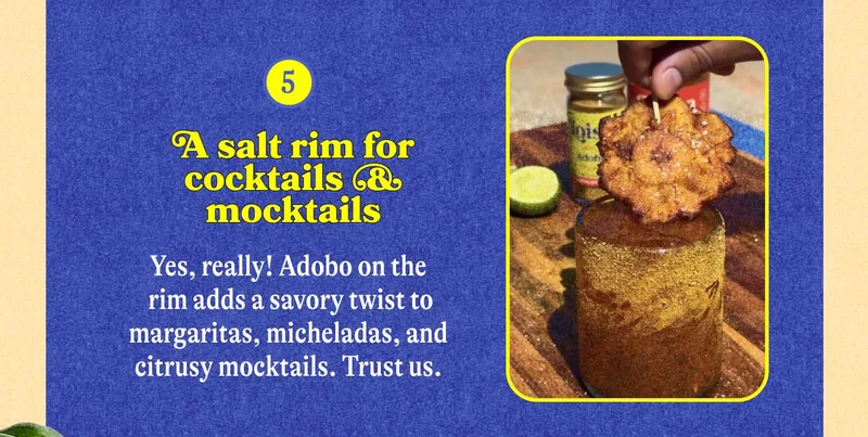 5. A salt rim for cocktails & mocktails Yes, really! Adobo on the rim adds a savory twist to margaritas, micheladas, and citrusy mocktails. Trust us.