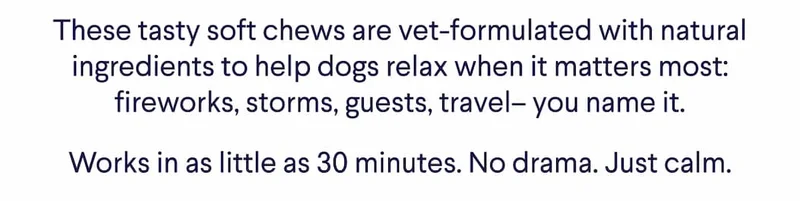 These tasty soft chews are vet-formulated with natural ingredients to help dogs relax when it matters most. Fireworks, storms, guests, travel – you name it. Works in as little as 30 minutes. No drama. Just calm.