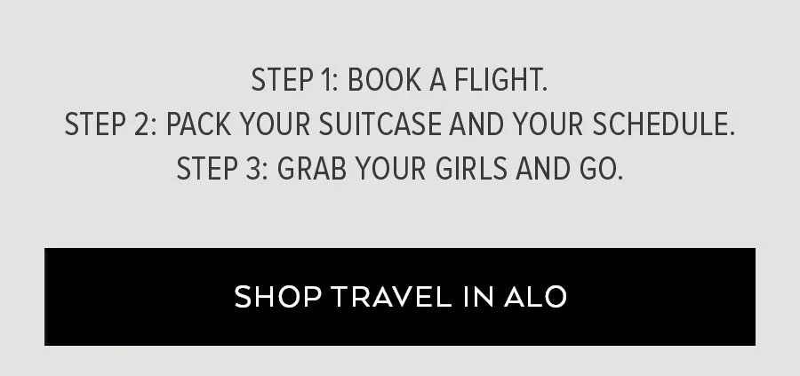 STEP 1: BOOK A FLIGHT. STEP 2: PACK YOUR SUITECASE AND YORU SCHEDULE. STEP 3: GRAB YOUR GIRLS AND GO.