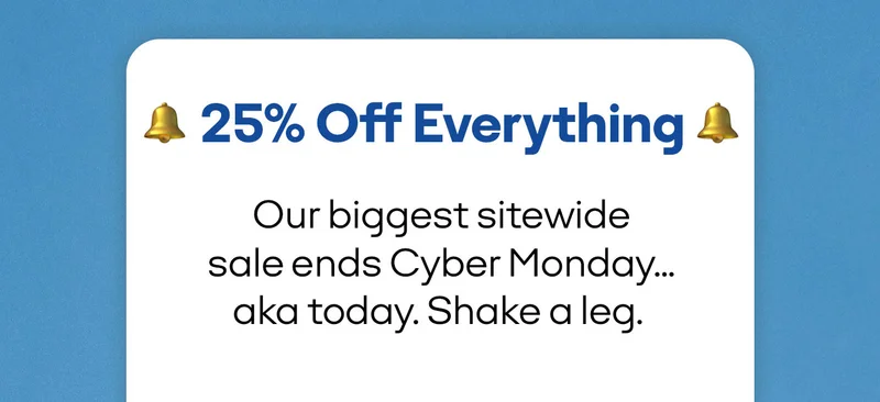 25% Off Everything | Our biggest sitewide sale ends Cyber Monday... aka today. Shake a leg.