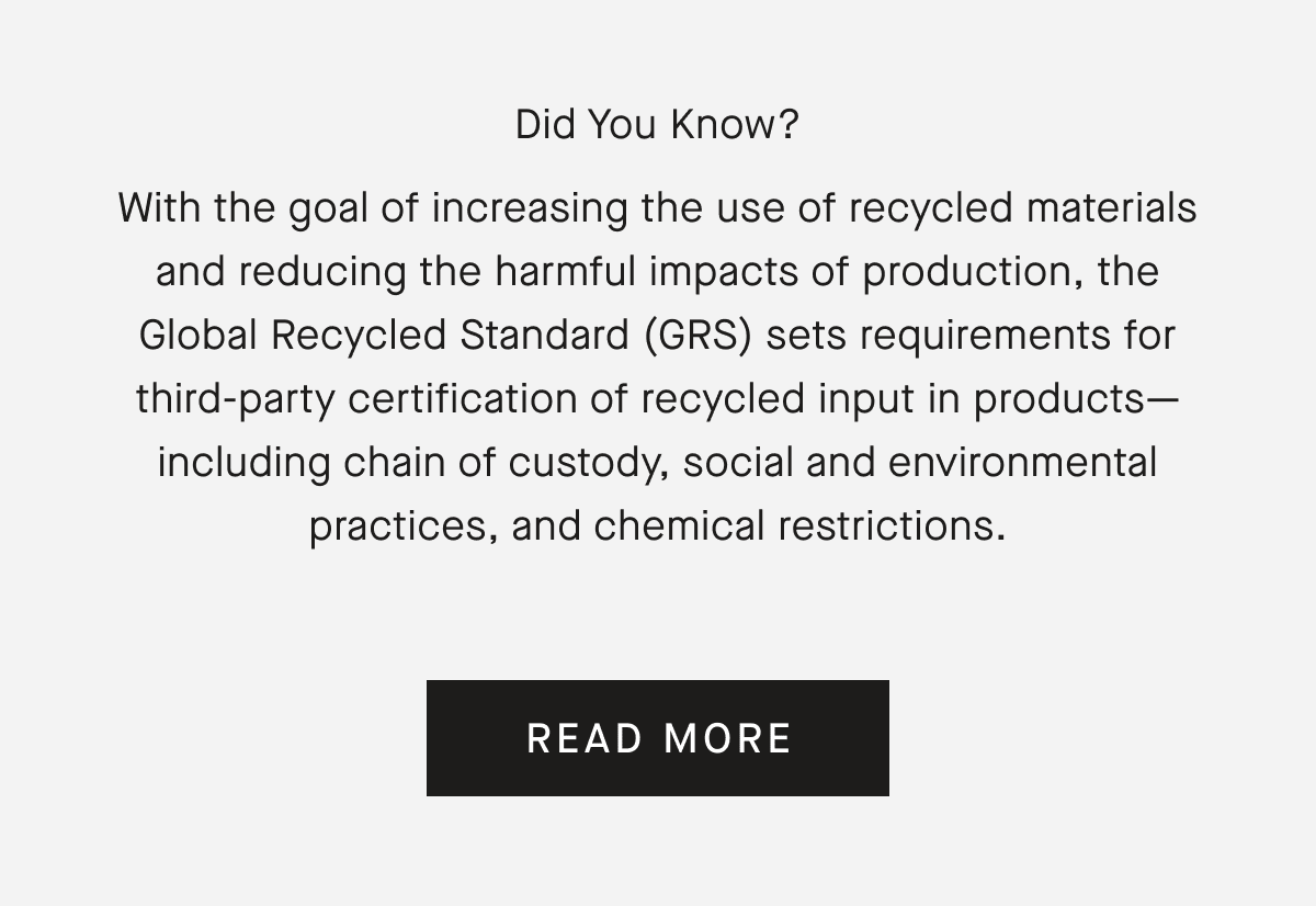 Did You Know? With the goal of increasing the use of recycled materials and reducing the harmful impacts of production, the Global Recycled Standard (GRS) sets requirements for third-party certification of recycled input in products-including chain of custody, social and environmental practices, and chemical restrictions. READ MORE