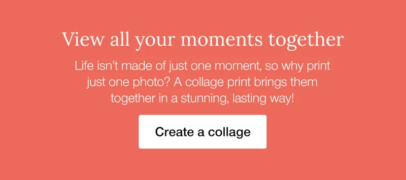 View all your moments together. Life isn't made of just one moment, so why print just one photo? A collage print brings them together in a stunning, lasting way!