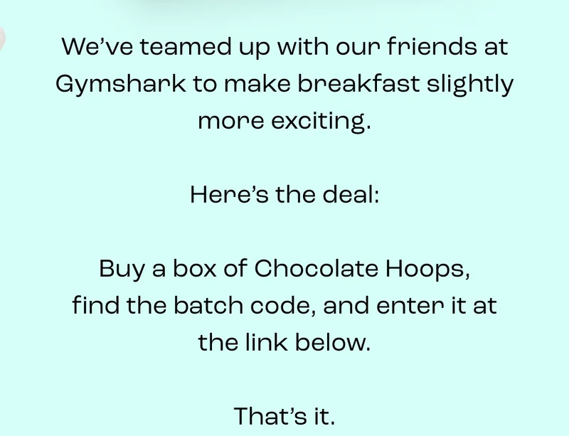 We’ve teamed up with our friends at Gymshark to make breakfast slightly more exciting.  Here’s the deal:  Buy a box of Chocolate Hoops, find the batch code, and enter it at the link below.  That’s it.