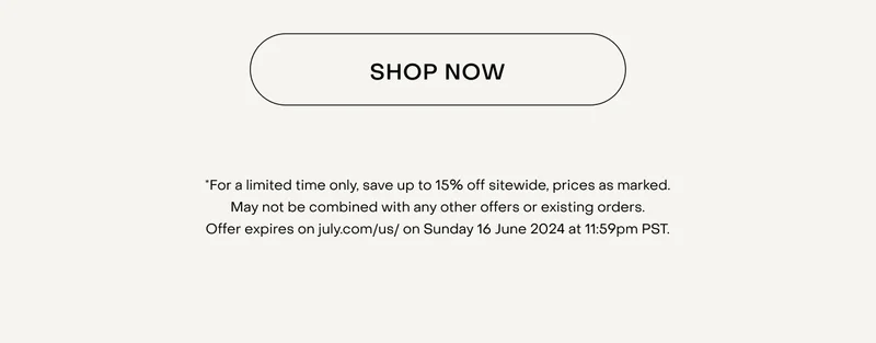 *For a limited time only, save up to 15% off sitewide, prices as marked. May not be combined with any other offers or existing orders. Offer expires on july.com/us/ on Sunday 16 June 2024 at 11:59pm PST.