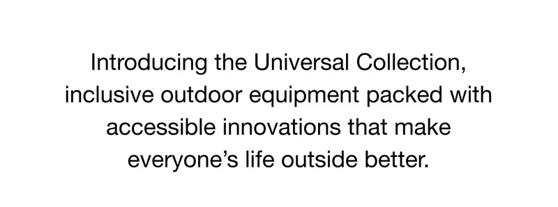Introducing the Universal Collection, inclusive outdoor equipment packed with accessible innovations that make everyone’s life outside better.