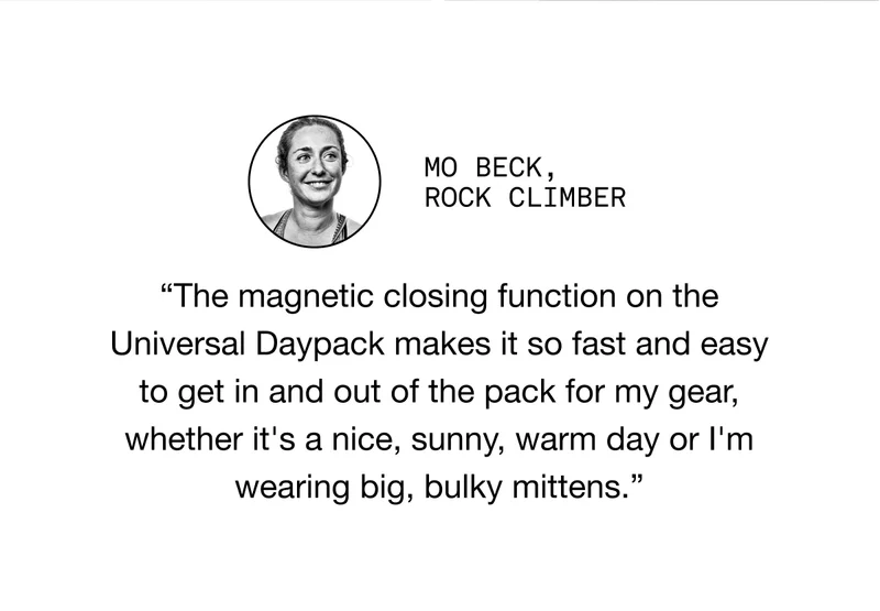 Mo BECK, ROCK CLIMBER. “The magnetic closing function on the Universal Daypack makes it so fast and easy to get in and out of the pack for my gear, whether it's a nice, sunny, warm day or I'm wearing big, bulky mittens.”