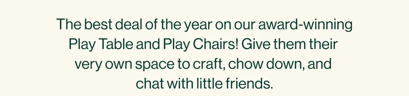 The best deal of the year on our award-winning Play Table and Play Chairs! Give them their  very own space to craft, chow down, and  chat with little friends.
