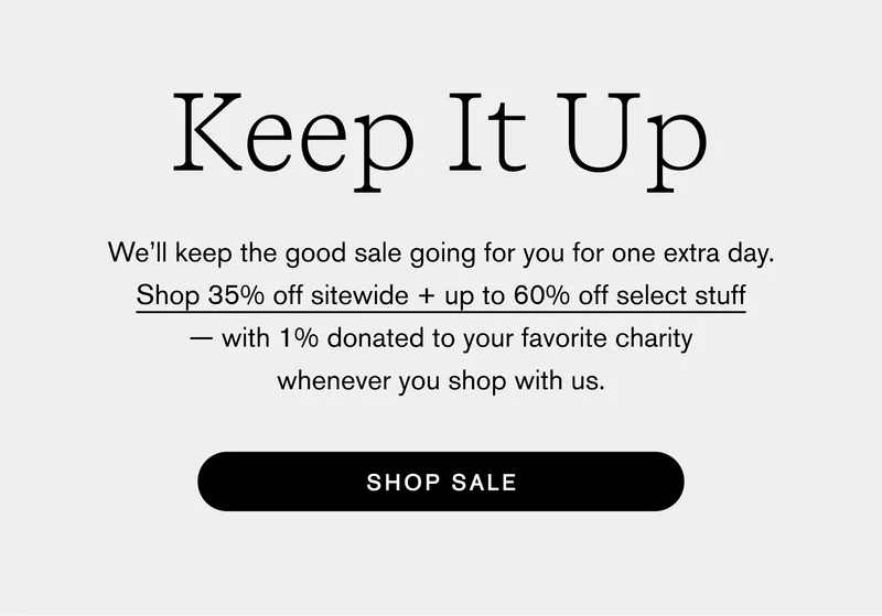 Keep It Up We’ll keep the good sale going for you for one extra day. Shop 35% off sitewide + up to 60% off select stuff — with 1% donated to your favorite charity whenever you shop with us. Shop Sale