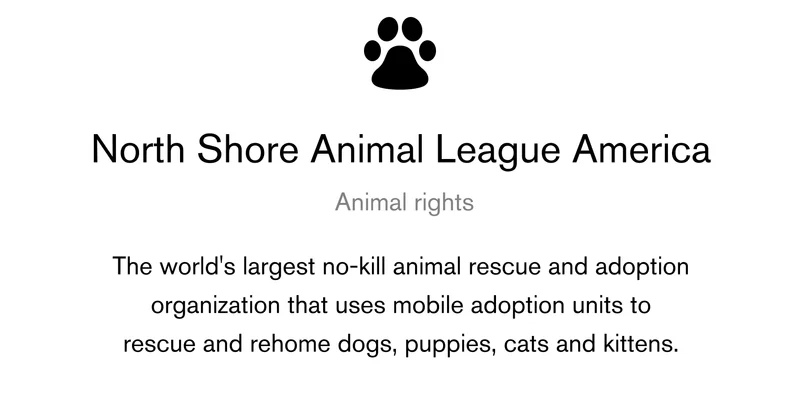 North Shore Animal League America Animal rights The world's largest no-kill animal rescue and adoption organization that uses mobile adoption units to rescue and rehome dogs, puppies, cats and kittens.