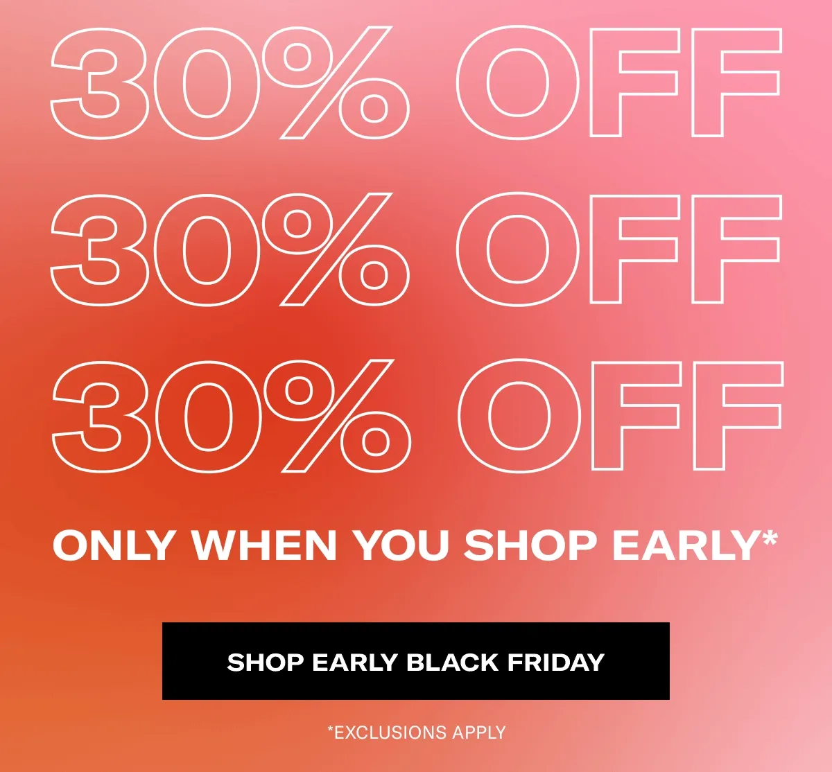 30% OFF ONLY WHEN YOU SHOP EARLY* | SHOP EARLY BLACK FRIDAY | *EXCLUSIONS APPLY