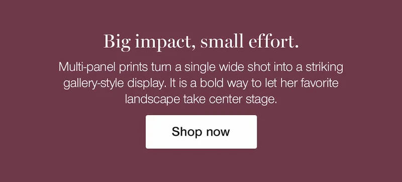 Big impact, small effort. Multi-panel prints turn a single wide shot into a striking gallery-style display. It is a bold way to let her favorite landscape take center stage.