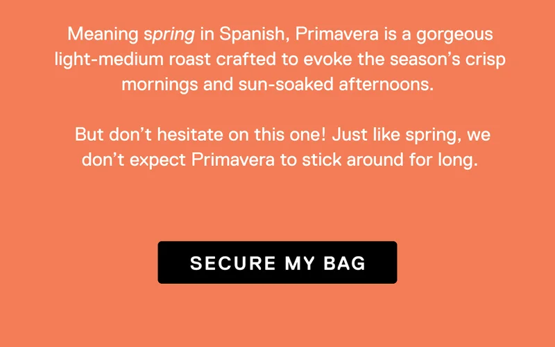 Meaning spring in Spanish, Primavera is a gorgeous light-medium roast crafted to evoke the season's crisp morning and sun-soaked afternoons. But don't hesitate on this one! Just like spring, we don't expect Primavera to stick around for long. Secure My Bag.