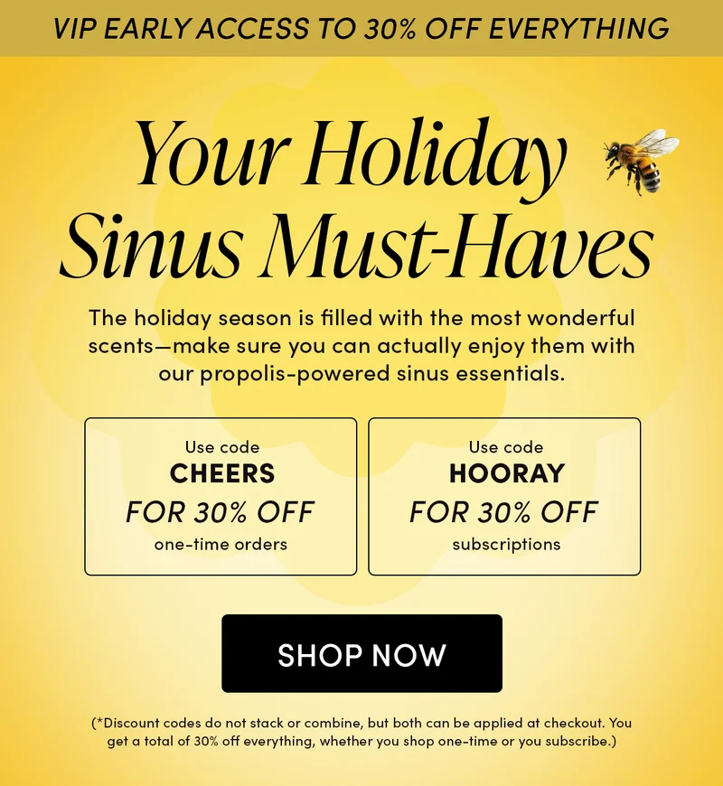 VIP Early Access to 30% Off Everything       Your Holiday Sinus Must-Haves   The holiday season is filled with the most wonderful scents—make sure you can actually enjoy them with our propolis-powered sinus essentials.    Use code CHEERS    for 30% off one-time orders   Use code HOORAY  for 30% off subscriptions
