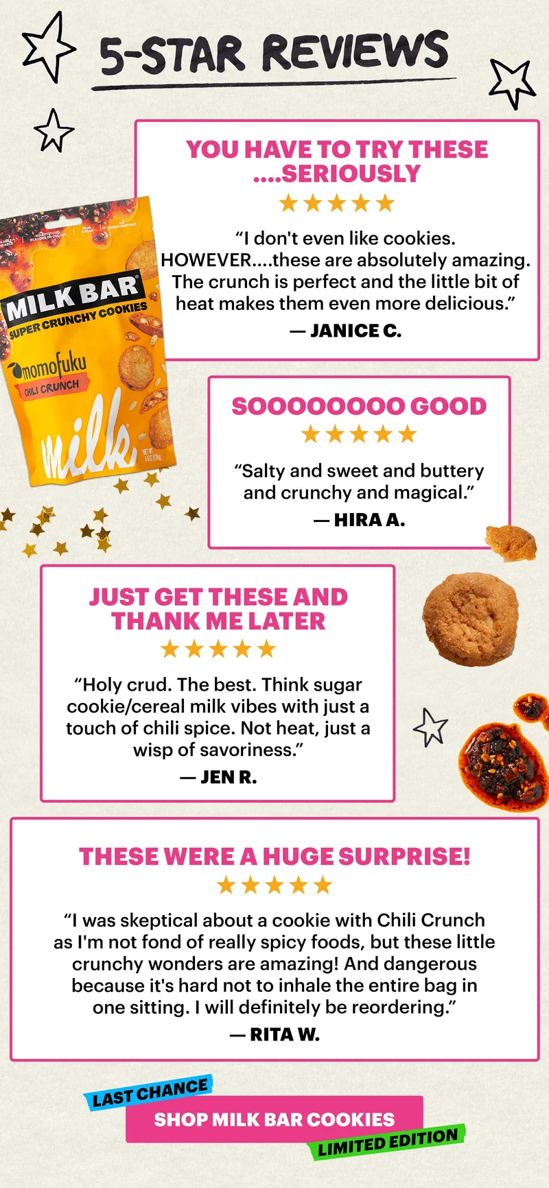 5-STAR REVIEWS. Header: “You have to try these....seriously” Sub-text: “I don't even like cookies.  HOWEVER....these are absolutely amazing. The crunch is perfect and the little bit of heat makes them even more delicious.” — Janice C.   Header: “Soooooooo good” Sub-text: “Salty and sweet and buttery and crunchy and magical.” — Hira A.   Header: “Just get these and thank me later” Sub-text: “Holy crud. The best. Think sugar cookie/cereal milk vibes with just a touch of chili spice. Not heat, just a wisp of savoriness.” — Jen R.   Header: “These were a huge surprise!” Sub-text: “I was skeptical about a cookie with Chili Crunch as I'm not fond of really spicy foods, but these little crunchy wonders are amazing! And dangerous because it's hard not to inhale the entire bag in one sitting. I will definitely be reordering.” — Rita W.   CTA: SHOP MILK BAR COOKIES