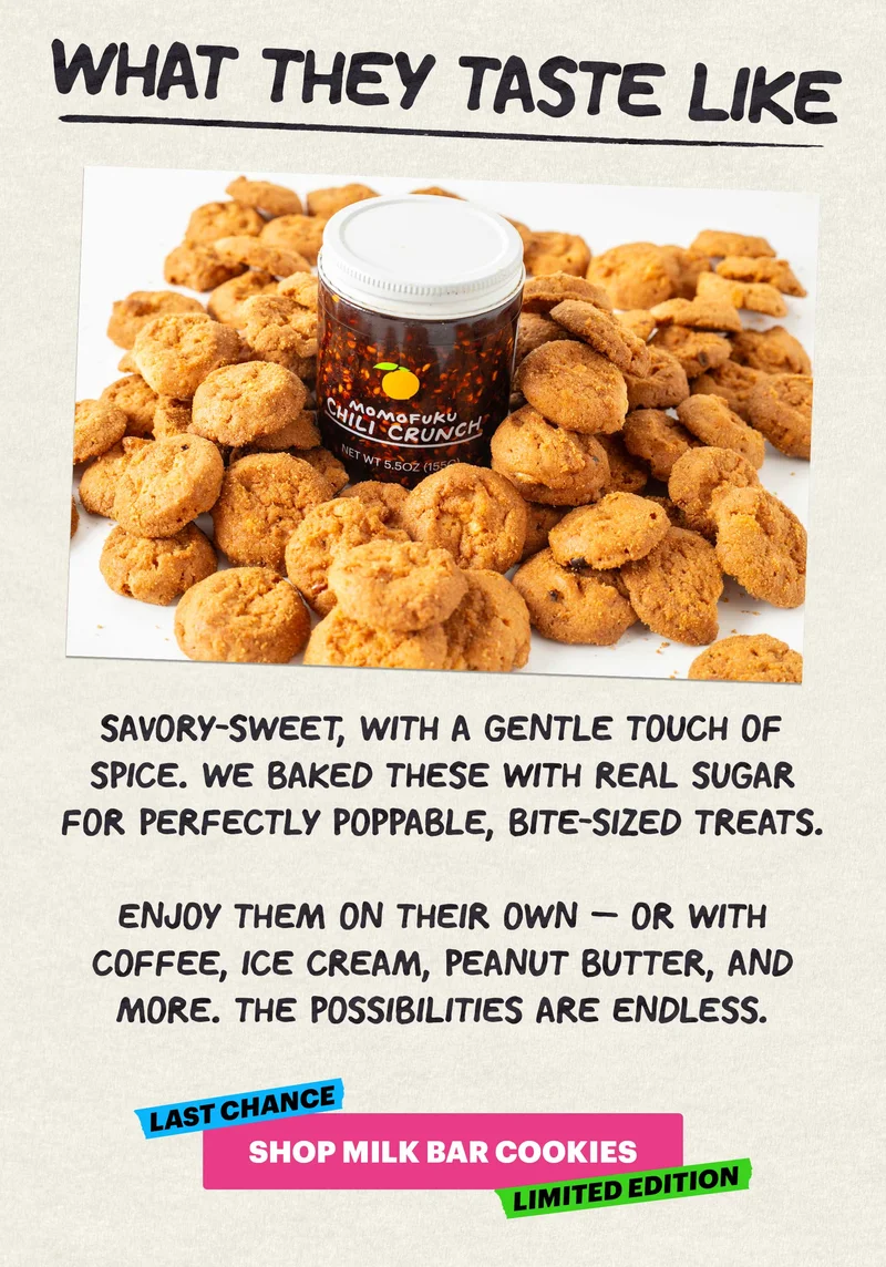 Header: What They Taste Like Sub-header:  Savory-sweet, with a gentle touch of spice. We baked these with real sugar for perfectly poppable, bite-sized treats.   Enjoy them on their own — or with coffee, ice cream, peanut butter, and more. The possibilities are endless. LAST CHANCE, LIMITED EDITION. CTA: SHOP MILK BAR COOKIES