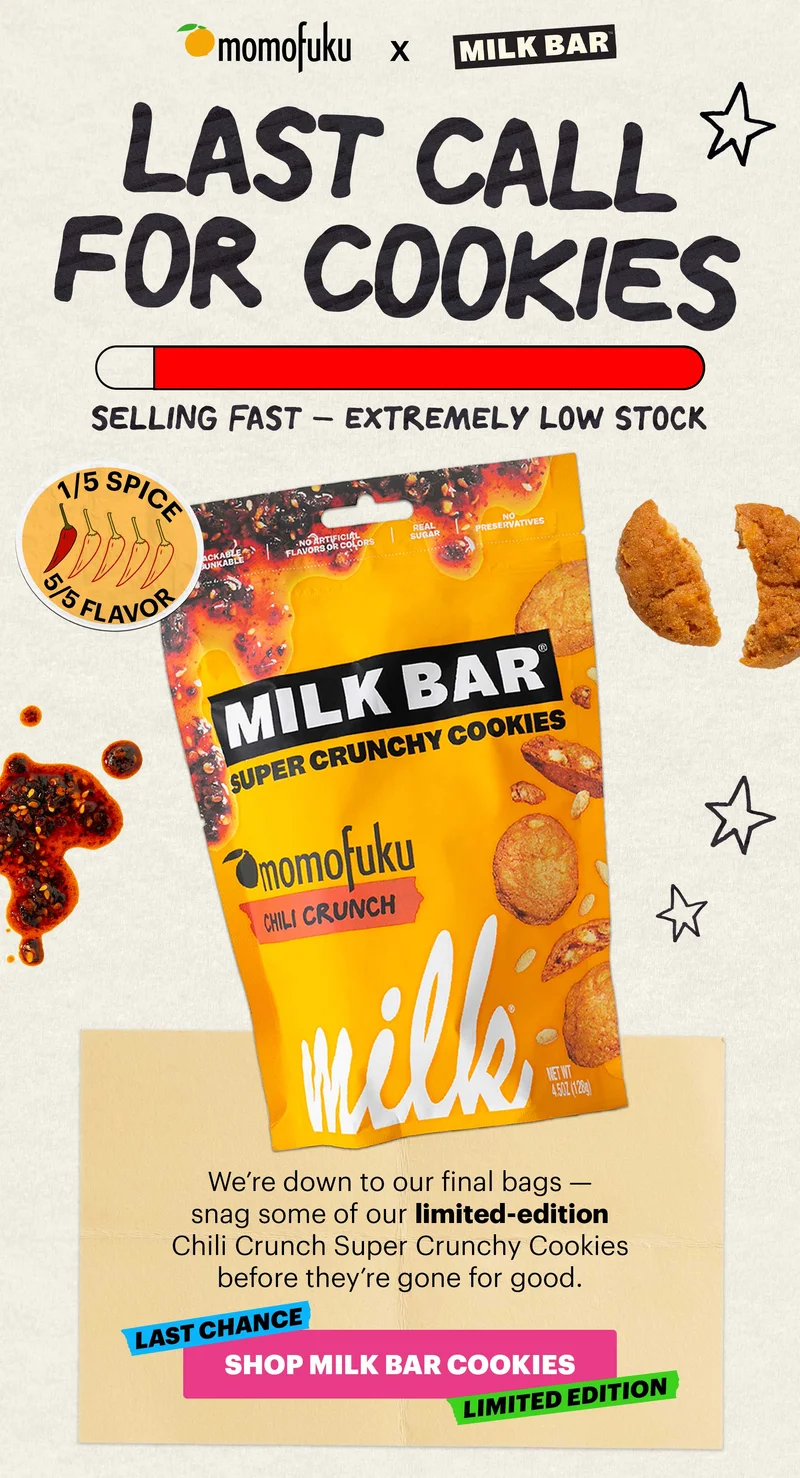 MOMOFUKU X MILK BAR. LAST CALL FOR COOKIES. SELLING FAST -- EXTREMELY LOW STOCK. 1/5 SPICE, 5/5 FLAVOR. We're down to our final bags -- snag some of our limited-edition Chili Crunch Super Crunchy Cookies before they're gone for good. LAST CHANCE, LIMITED EDITION. CTA: SHOP MILK BAR COOKIES.