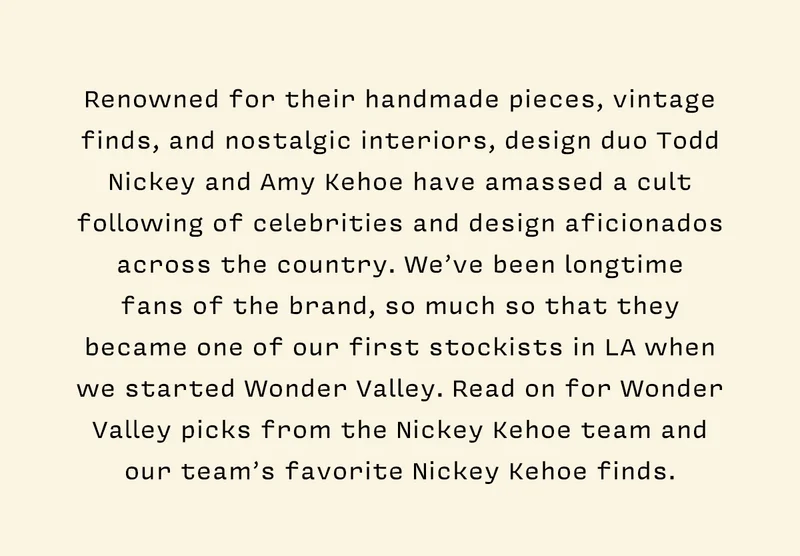 Renowned for their handmade pieces, vintage finds, and nostalgic interiors, design duo Todd Nickey and Amy Kehoe have amassed a cult following of celebrities and design aficionados across the country. We’ve been longtime  fans of the brand, so much so that they became one of our first stockists in LA when we started Wonder Valley. Read on for Wonder Valley picks from the Nickey Kehoe team and our team’s favorite Nickey Kehoe finds.