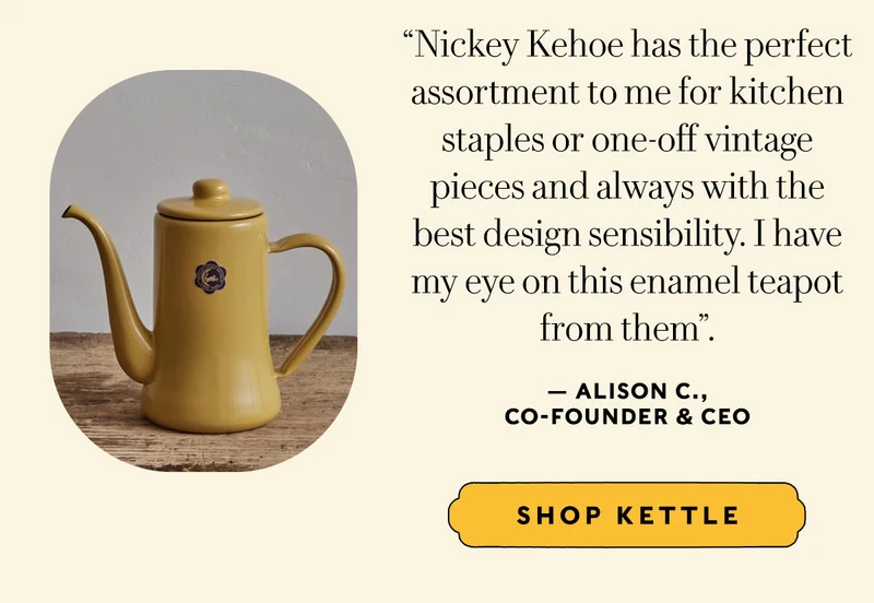 “Nickey Kehoe has the perfect assortment to me for kitchen staples or one-off vintage pieces and always with the best design sensibility. I have my eye on this enamel teapot  from them”. — Alison C.,  Co-Founder & CEO  SHOP KETTLE