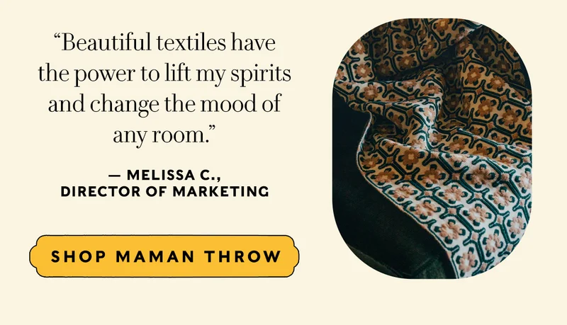 “Beautiful textiles have  the power to lift my spirits  and change the mood of  any room.” — Melissa C.,  Director of Marketing   SHOP MAMAN THROW
