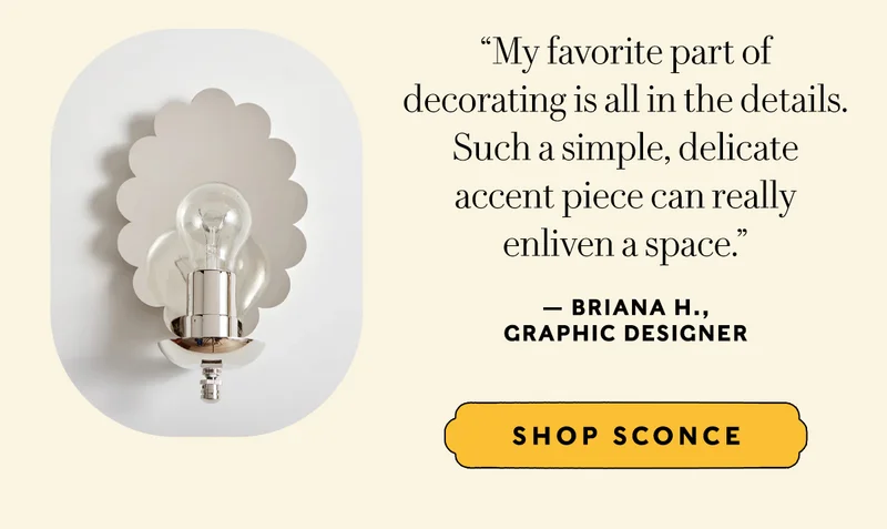“My favorite part of  decorating is all in the details. Such a simple, delicate  accent piece can really  enliven a space.” — Briana H.,  Graphic Designer   SHOP SCONCE