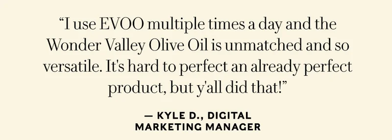 Classic Olive Oil & Olio Nuevo: “I use EVOO multiple times a day and the Wonder Valley Olive Oil is unmatched and so versatile. It's hard to perfect an already perfect product, but y'all did that! Kyle D., Digital Marketing Manager