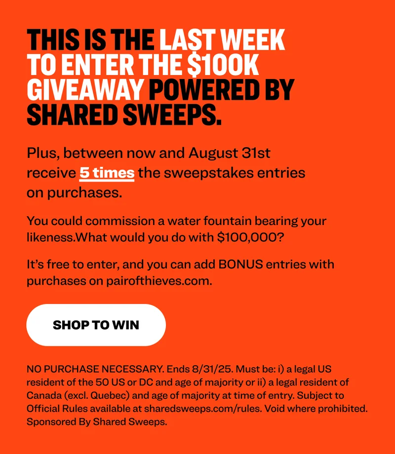 This is the last week to enter the $100k giveaway powered by Shared Sweeps. Plus, between now and August 31st receive 5 times the sweepstakes entries on purchases. You could commission a water fountain bearing your likeness. What would you do with $100,000?&nbsp; It’s free to enter, and you can add BONUS entries with purchases on pairofthieves.com.&nbsp; enter to win NO PURCHASE NECESSARY. Ends 8/31/25. Must be: i) a legal US resident of the 50 US or DC and age of majority or ii) a legal resident of Canada (excl. Quebec) and age of majority at time of entry. Subject to Official Rules available at sharedsweeps.com/rules. Void where prohibited. Sponsored By Shared Sweeps.