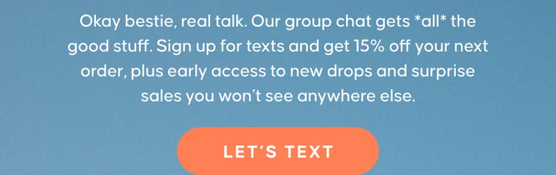 Okay bestie, real talk. Our group chat gets *all* the good stuff. Sign up for texts and get 15% off your next order, plus early access to new drops and surprise sales you won’t see anywhere else. LET'S TEXT