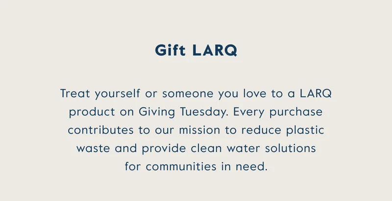 gift LARQ! Treat yourself or someone you love to a LARQ product on Giving Tuesday. Every purchase contributes to our mission to reduce plastic waste and provide clean water solutions for communities in need.