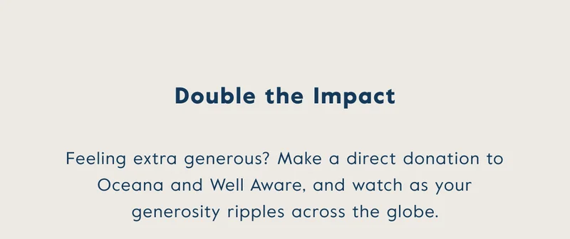 Double the impact - Feeling extra generous? Make a direct donation to Oceana and Well Aware, and watch as your generosity ripples across the globe.