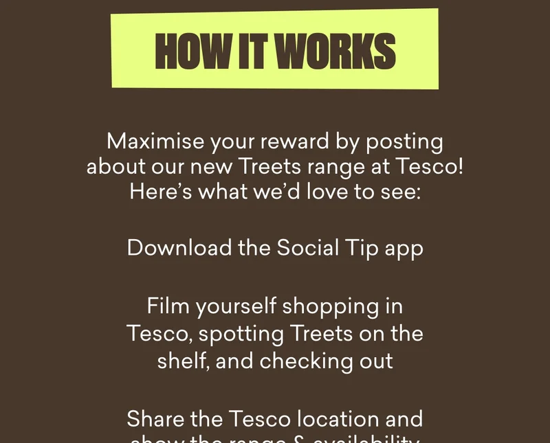 How it works:  Maximise your reward by posting about our new Treets range at Tesco! Here’s what we’d love to see: