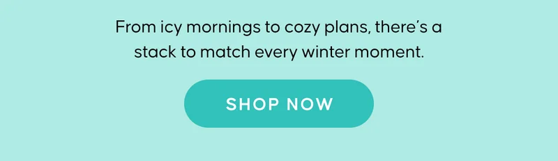 From icy mornings to cozy plans, there's a stack to match every winter moment. SHOP NOW