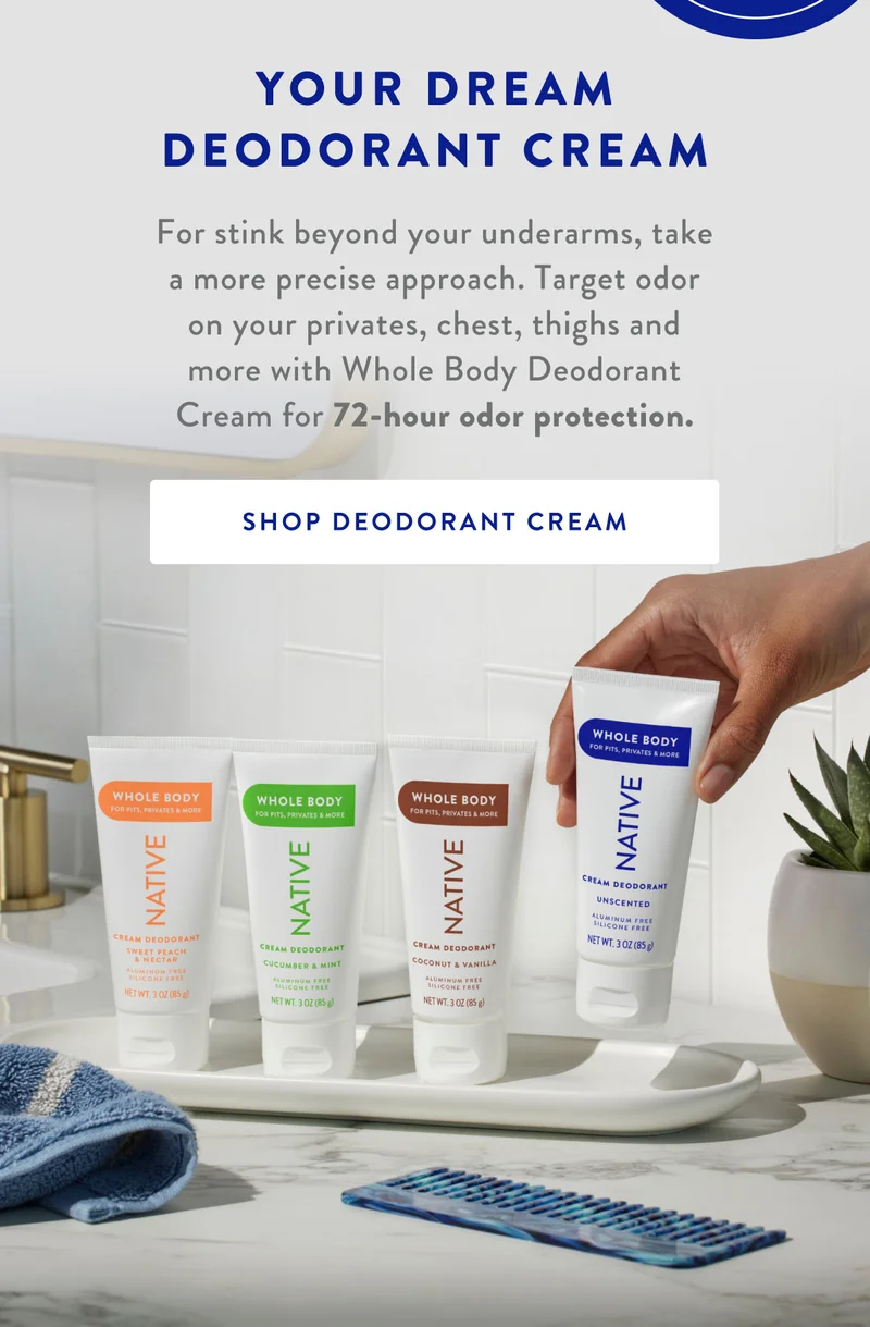 YOUR DREAM DEODORANT CREAM | For stink beyond your underarms, take a more precise approach. Target odor on your privates, chest, thighs and more with Whole Body Deodorant Cream for 72-hour odor protection. | SHOP DEODORANT CREAM