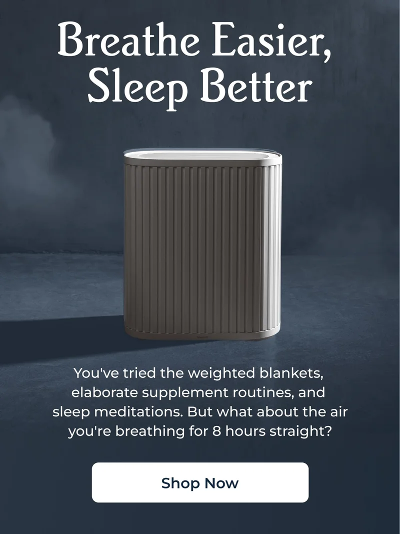 Breathe Easier,  Sleep Better You've tried the weighted blankets,  elaborate supplement routines, and  sleep meditations. But what about the air you're breathing for 8 hours straight?