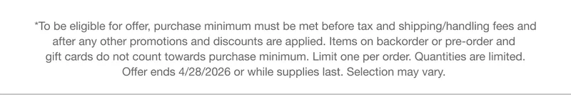 *To be eligible for offer, purchase minimum must be met before tax and shipping/handling fees and after any other promotions and discounts are applied. Items on backorder or pre-order and gift cards do not count towards purchase minimum. Limit one per order. Quantities are limited. Offer ends 4/28/2026 or while supplies last. Selection may vary.