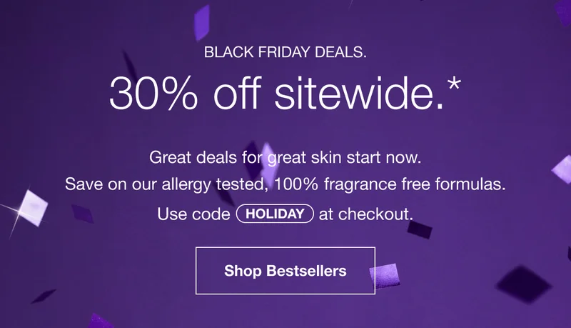 BLACK FRIDAY DEALS. 30% off sitewide.* | Great deals for great skin start now. Save on our allergy tested, 100% fragrance free formulas. Use code discount code at checkout. | 	Shop Bestsellers