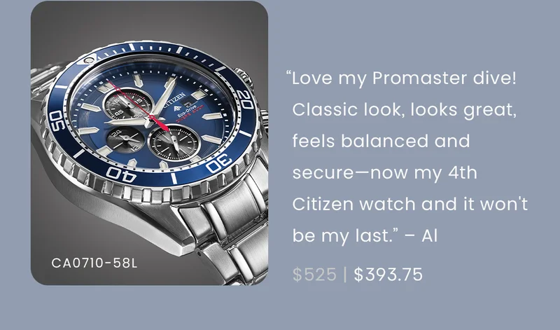 “Love my Promaster dive! Classic look, looks great, feels balanced and secure. It's my 4th Citizen watch and it won't be my last.” – Al  WAS: $525  NOW: $393.75