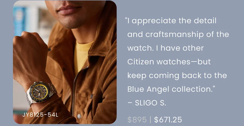 “I appreciate the detail and craftsmanship of the watch. While I have other Citizen watches I keep coming back to the Blue Angel versions. The helmet was a professional touch that is very respectful and striking.” – SLIGO S.  WAS: $895  NOW: $671.25