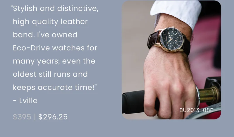 “Stylish and distinctive, high quality leather band. I have owned Eco-Drive watches for many years; even the oldest still runs and keeps accurate time!” - Lville  WAS: $395  NOW: $296.25