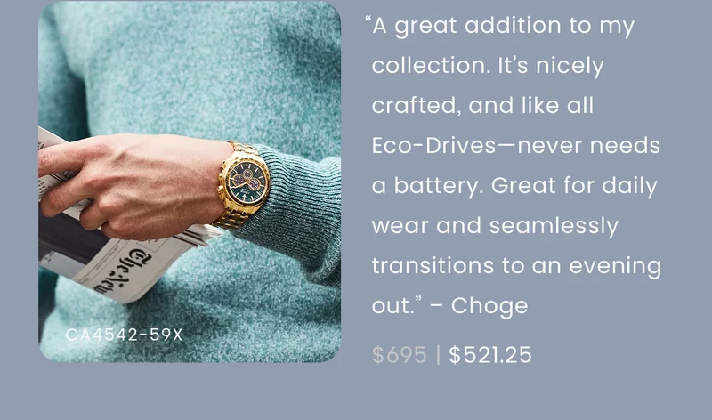 “This watch was a great addition to my collection. It’s very nicely crafted, and, like all eco-drives, never needs a battery. It works great for daily wear and seamlessly transitions to an evening out.” – Choge  WAS: $695  NOW: $521.25