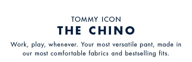 Tommy Icon                                            The Chino                                            Wir, play, whenever. Your most versatile pant, made inour most comfrotable fabrics and bestselling fits.