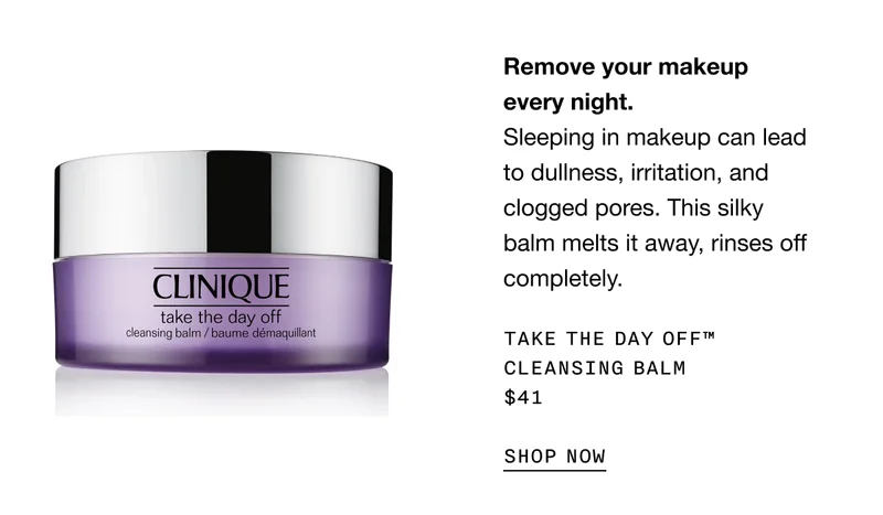 Remove your makeup every night. | Sleeping in makeup can lead to dullness, irritation, and clogged pores. This silky balm melts it away, rinses off completely. | Take The Day Off™ Cleansing Balm $41 | SHOP NOW