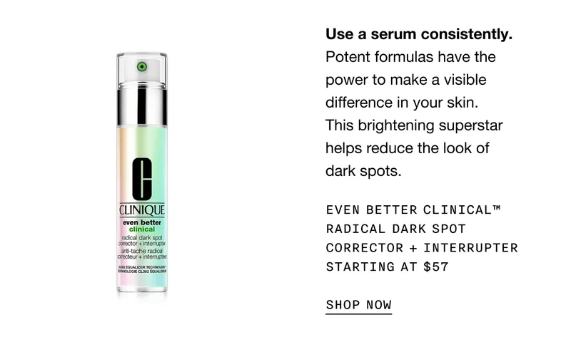 Use a serum consistently. | Potent formulas have the power to make a visible difference in your skin. This brightening superstar helps reduce the look of dark spots. | Even Better Clinical™ Radical Dark Spot Corrector + Interrupter Starting at $57 | SHOP NOW